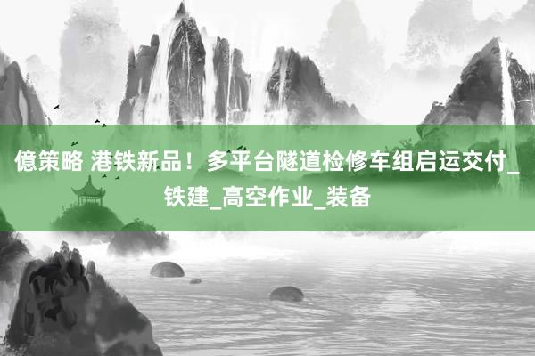億策略 港铁新品！多平台隧道检修车组启运交付_铁建_高空作业_装备