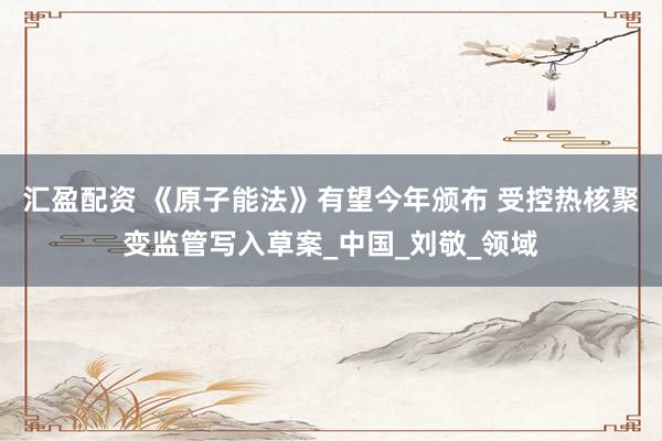 汇盈配资 《原子能法》有望今年颁布 受控热核聚变监管写入草案_中国_刘敬_领域