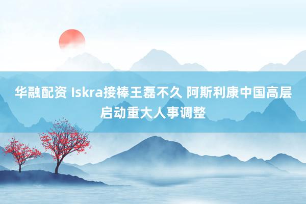 华融配资 Iskra接棒王磊不久 阿斯利康中国高层启动重大人事调整