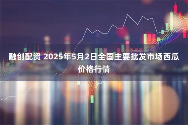 融创配资 2025年5月2日全国主要批发市场西瓜价格行情