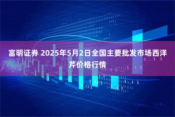 富明证券 2025年5月2日全国主要批发市场西洋芹价格行情