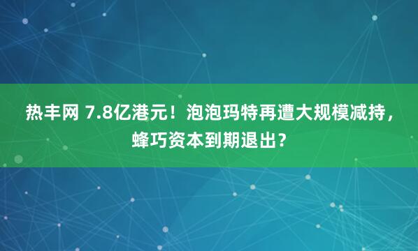 热丰网 7.8亿港元！泡泡玛特再遭大规模减持，蜂巧资本到期退出？
