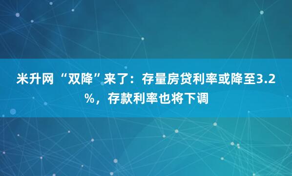 米升网 “双降”来了：存量房贷利率或降至3.2%，存款利率也将下调