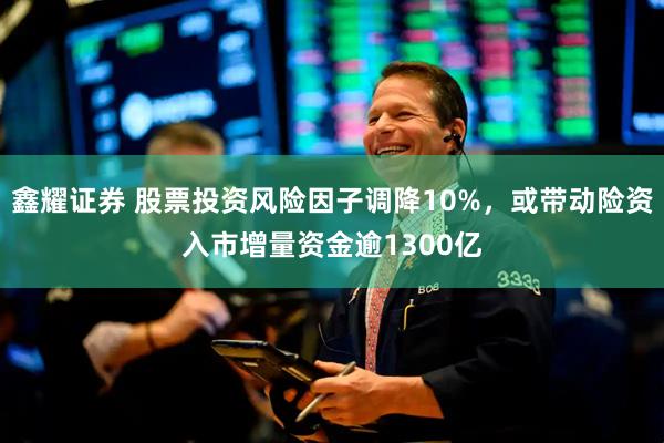 鑫耀证券 股票投资风险因子调降10%，或带动险资入市增量资金逾1300亿