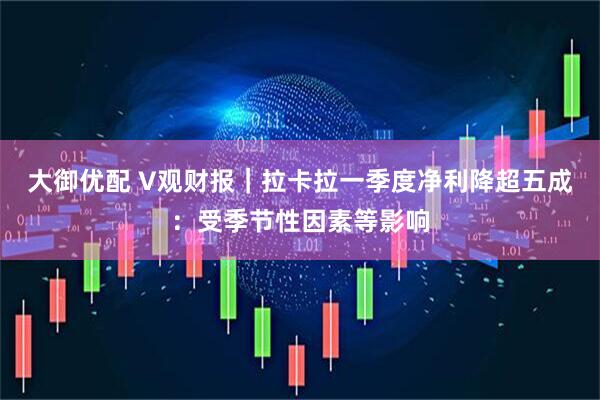 大御优配 V观财报｜拉卡拉一季度净利降超五成：受季节性因素等影响