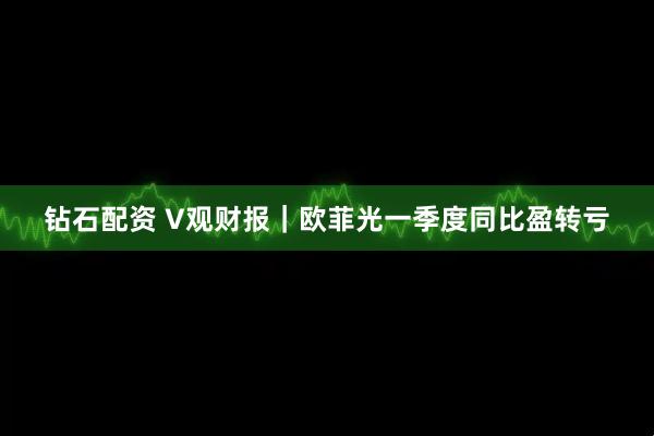 钻石配资 V观财报｜欧菲光一季度同比盈转亏