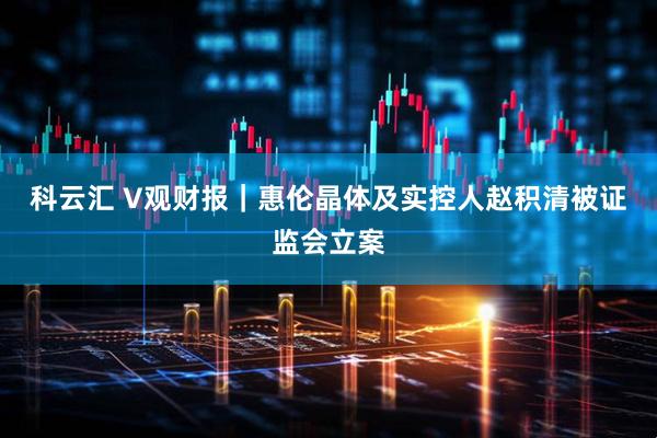 科云汇 V观财报｜惠伦晶体及实控人赵积清被证监会立案