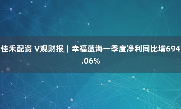 佳禾配资 V观财报｜幸福蓝海一季度净利同比增694.06%
