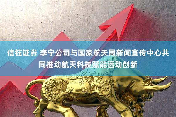信钰证券 李宁公司与国家航天局新闻宣传中心共同推动航天科技赋能运动创新