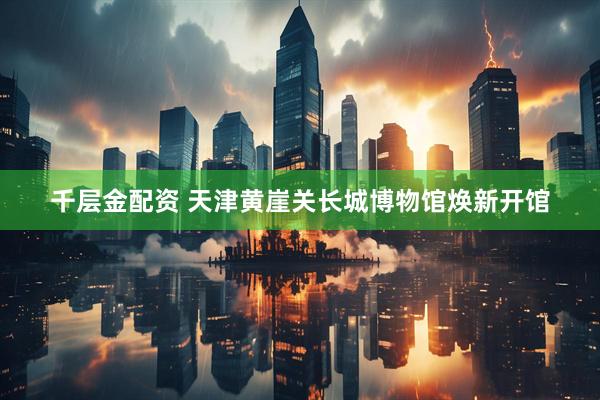 千层金配资 天津黄崖关长城博物馆焕新开馆