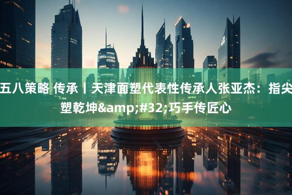 五八策略 传承丨天津面塑代表性传承人张亚杰：指尖塑乾坤&#32;巧手传匠心
