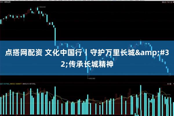 点搭网配资 文化中国行丨守护万里长城&#32;传承长城精神