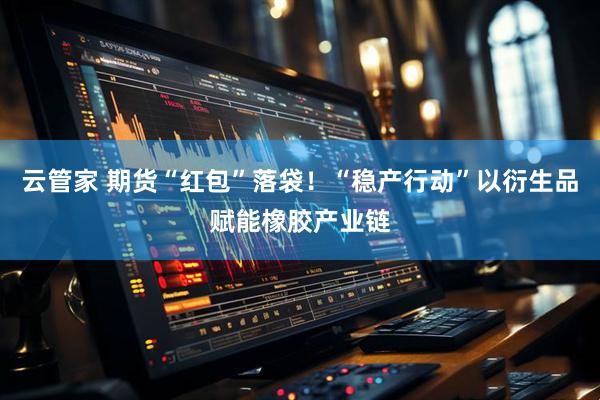 云管家 期货“红包”落袋！“稳产行动”以衍生品赋能橡胶产业链