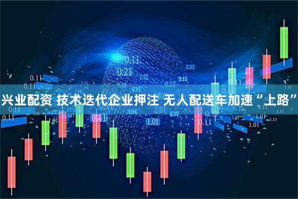 兴业配资 技术迭代企业押注 无人配送车加速“上路”