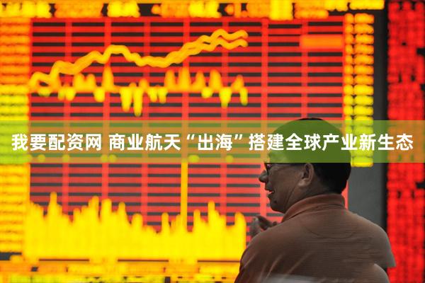 我要配资网 商业航天“出海”搭建全球产业新生态