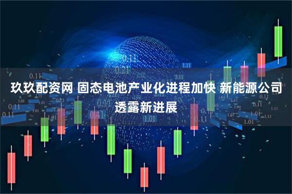 玖玖配资网 固态电池产业化进程加快 新能源公司透露新进展