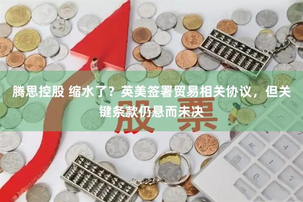 腾思控股 缩水了？英美签署贸易相关协议，但关键条款仍悬而未决
