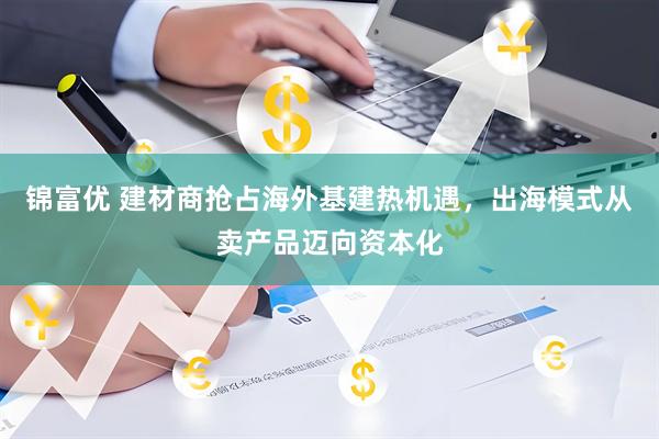 锦富优 建材商抢占海外基建热机遇，出海模式从卖产品迈向资本化