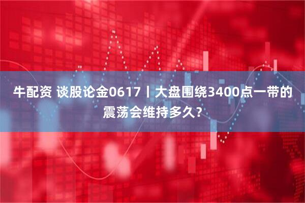 牛配资 谈股论金0617丨大盘围绕3400点一带的震荡会维持多久？