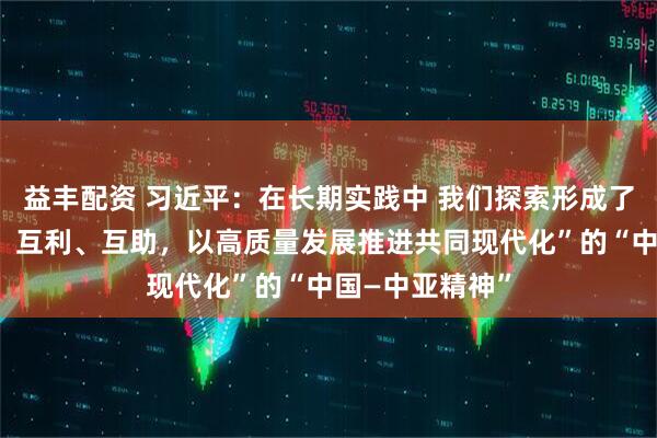 益丰配资 习近平：在长期实践中 我们探索形成了“互尊、互信、互利、互助，以高质量发展推进共同现代化”的“中国—中亚精神”