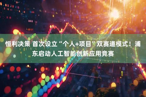 恒利决策 首次设立“个人+项目”双赛道模式！浦东启动人工智能创新应用竞赛