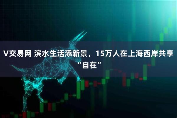 V交易网 滨水生活添新景，15万人在上海西岸共享“自在”