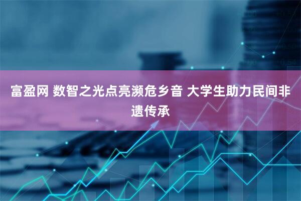 富盈网 数智之光点亮濒危乡音 大学生助力民间非遗传承