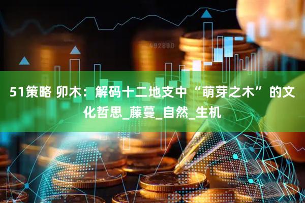 51策略 卯木：解码十二地支中 “萌芽之木” 的文化哲思_藤蔓_自然_生机
