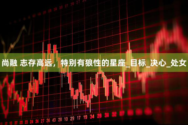 尚融 志存高远，特别有狼性的星座_目标_决心_处女