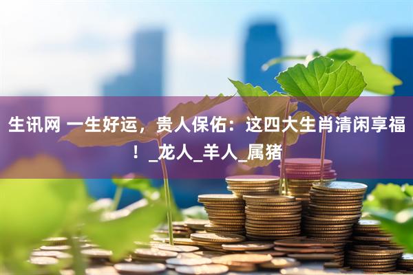 生讯网 一生好运，贵人保佑：这四大生肖清闲享福！_龙人_羊人_属猪