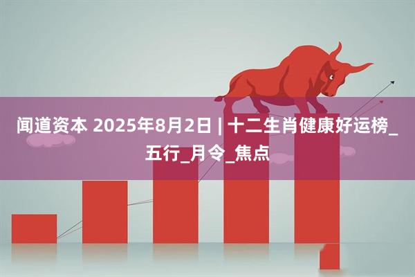 闻道资本 2025年8月2日 | 十二生肖健康好运榜_五行_月令_焦点