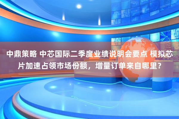 中鼎策略 中芯国际二季度业绩说明会要点 模拟芯片加速占领市场份额，增量订单来自哪里？