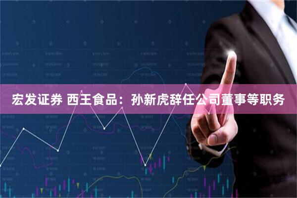 宏发证券 西王食品：孙新虎辞任公司董事等职务