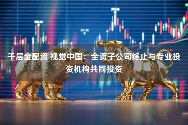 千层金配资 视觉中国：全资子公司终止与专业投资机构共同投资