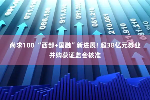 尚求100 “西部+国融”新进展! 超38亿元券业并购获证监会核准