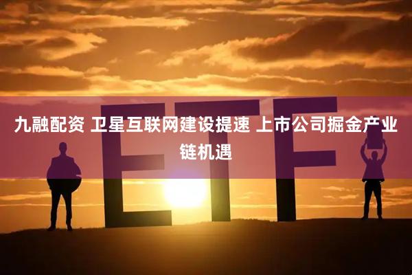 九融配资 卫星互联网建设提速 上市公司掘金产业链机遇
