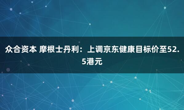 众合资本 摩根士丹利：上调京东健康目标价至52.5港元