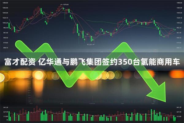 富才配资 亿华通与鹏飞集团签约350台氢能商用车