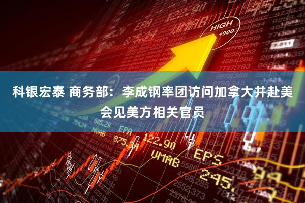 科银宏泰 商务部：李成钢率团访问加拿大并赴美会见美方相关官员