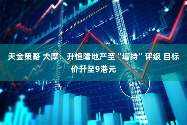 天金策略 大摩：升恒隆地产至“增持”评级 目标价升至9港元