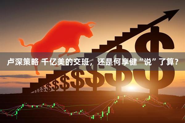 卢深策略 千亿美的交班，还是何享健“说”了算？