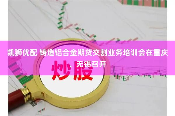凯狮优配 铸造铝合金期货交割业务培训会在重庆、无锡召开