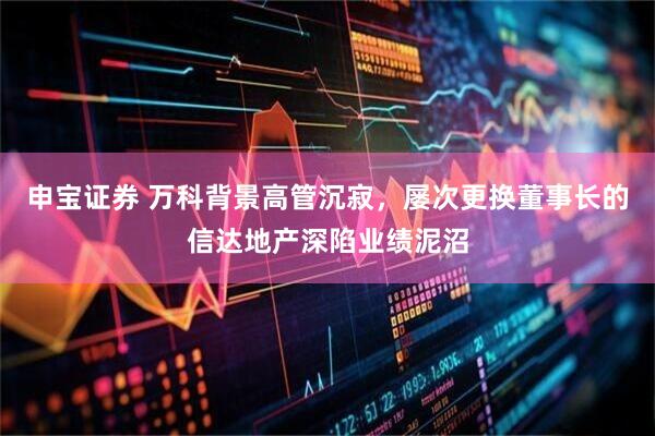 申宝证券 万科背景高管沉寂，屡次更换董事长的信达地产深陷业绩泥沼