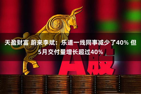 天盈财富 蔚来李斌：乐道一线同事减少了40% 但5月交付量增长超过40%