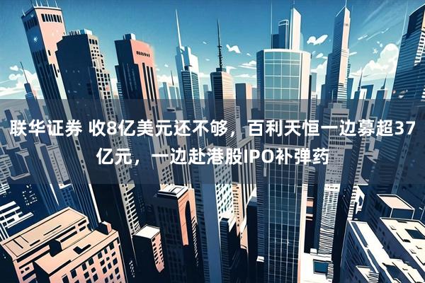联华证券 收8亿美元还不够，百利天恒一边募超37亿元，一边赴港股IPO补弹药