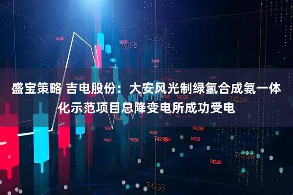 盛宝策略 吉电股份：大安风光制绿氢合成氨一体化示范项目总降变电所成功受电