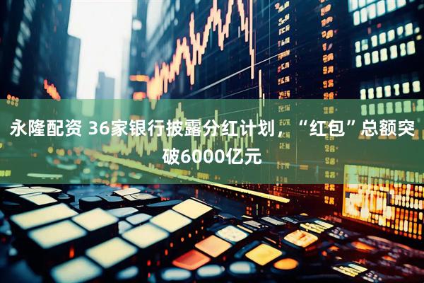 永隆配资 36家银行披露分红计划，“红包”总额突破6000亿元
