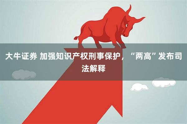 大牛证券 加强知识产权刑事保护，“两高”发布司法解释