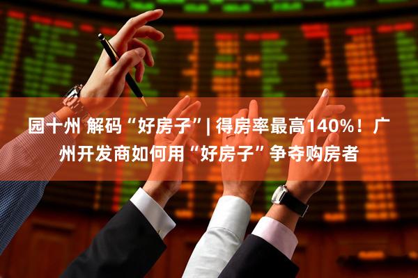 园十州 解码“好房子”| 得房率最高140%！广州开发商如何用“好房子”争夺购房者