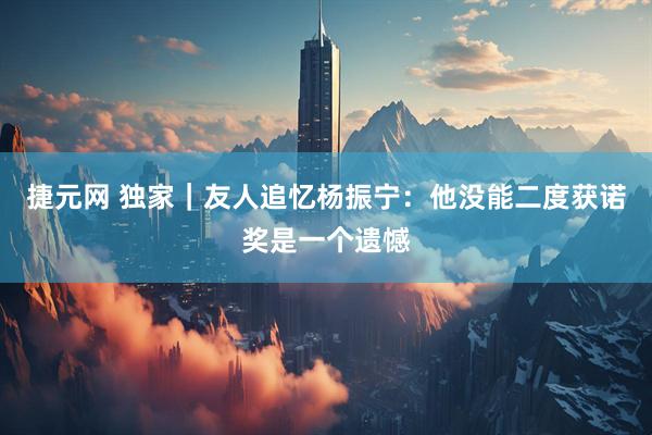 捷元网 独家|友人追忆杨振宁:他没能二度获诺奖是一个遗憾